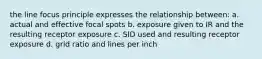 the line focus principle expresses the relationship between: a. actual and effective focal spots b. exposure given to IR and the resulting receptor exposure c. SID used and resulting receptor exposure d. grid ratio and lines per inch