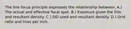 The line focus principle expresses the relationship between: A.) The actual and effective focal spot. B.) Exposure given the film and resultant density. C.) SID used and resultant density. D.) Grid ratio and lines per inch.