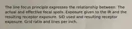 The line focus principle expresses the relationship between: The actual and effective focal spots. Exposure given to the IR and the resulting receptor exposure. SID used and resulting receptor exposure. Grid ratio and lines per inch.