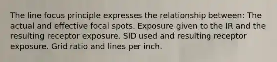 The line focus principle expresses the relationship between: The actual and effective focal spots. Exposure given to the IR and the resulting receptor exposure. SID used and resulting receptor exposure. Grid ratio and lines per inch.