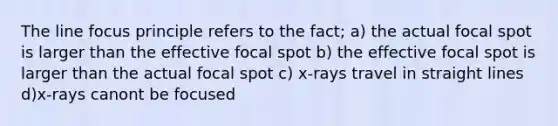 The line focus principle refers to the fact; a) the actual focal spot is larger than the effective focal spot b) the effective focal spot is larger than the actual focal spot c) x-rays travel in straight lines d)x-rays canont be focused