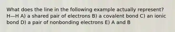 What does the line in the following example actually represent? H—H A) a shared pair of electrons B) a covalent bond C) an ionic bond D) a pair of nonbonding electrons E) A and B