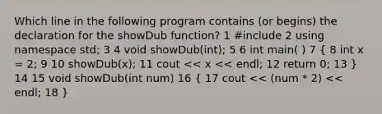 Which line in the following program contains (or begins) the declaration for the showDub function? 1 #include 2 using namespace std; 3 4 void showDub(int); 5 6 int main( ) 7 ( 8 int x = 2; 9 10 showDub(x); 11 cout << x << endl; 12 return 0; 13 ) 14 15 void showDub(int num) 16 ( 17 cout << (num * 2) << endl; 18 )