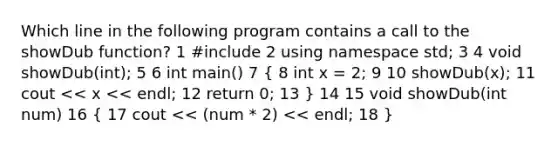 Which line in the following program contains a call to the showDub function? 1 #include 2 using namespace std; 3 4 void showDub(int); 5 6 int main() 7 ( 8 int x = 2; 9 10 showDub(x); 11 cout << x << endl; 12 return 0; 13 ) 14 15 void showDub(int num) 16 ( 17 cout << (num * 2) << endl; 18 )