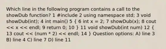 Which line in the following program contains a call to the showDub function? 1 #include 2 using namespace std; 3 void showDub(int); 4 int main() 5 ( 6 int x = 2; 7 showDub(x); 8 cout << x << endl; 9 return 0; 10 ) 11 void showDub(int num) 12 ( 13 cout << (num * 2) << endl; 14 ) Question options: A) line 3 B) line 4 C) line 7 D) line 11