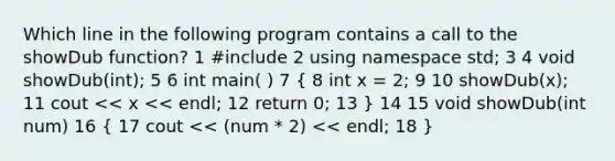 Which line in the following program contains a call to the showDub function? 1 #include 2 using namespace std; 3 4 void showDub(int); 5 6 int main( ) 7 ( 8 int x = 2; 9 10 showDub(x); 11 cout << x << endl; 12 return 0; 13 ) 14 15 void showDub(int num) 16 ( 17 cout << (num * 2) << endl; 18 )