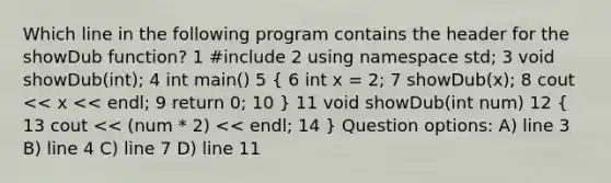 Which line in the following program contains the header for the showDub function? 1 #include 2 using namespace std; 3 void showDub(int); 4 int main() 5 ( 6 int x = 2; 7 showDub(x); 8 cout << x << endl; 9 return 0; 10 ) 11 void showDub(int num) 12 ( 13 cout << (num * 2) << endl; 14 ) Question options: A) line 3 B) line 4 C) line 7 D) line 11