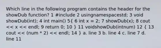 Which line in the following program contains the header for the showDub function? 1 #include 2 usingnamespacestd; 3 void showDub(int); 4 int main() 5( 6 int x = 2; 7 showDub(x); 8 cout << x << endl; 9 return 0; 10 ) 11 voidshowDub(intnum) 12 ( 13 cout << (num * 2) << endl; 14 ) a. line 3 b. line 4 c. line 7 d. line 11