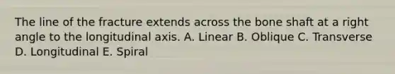 The line of the fracture extends across the bone shaft at a right angle to the longitudinal axis. A. Linear B. Oblique C. Transverse D. Longitudinal E. Spiral