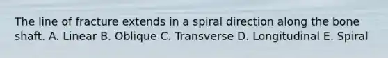 The line of fracture extends in a spiral direction along the bone shaft. A. Linear B. Oblique C. Transverse D. Longitudinal E. Spiral