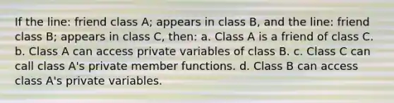 If the line: friend class A; appears in class B, and the line: friend class B; appears in class C, then: a. Class A is a friend of class C. b. Class A can access private variables of class B. c. Class C can call class A's private member functions. d. Class B can access class A's private variables.