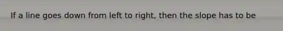 If a line goes down from left to right, then the slope has to be