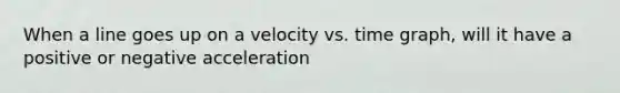 When a line goes up on a velocity vs. time graph, will it have a positive or negative acceleration