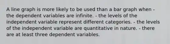 A line graph is more likely to be used than a bar graph when - the dependent variables are infinite. - the levels of the independent variable represent different categories. - the levels of the independent variable are quantitative in nature. - there are at least three dependent variables.