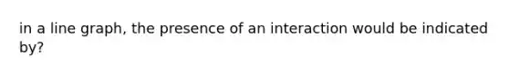 in a line graph, the presence of an interaction would be indicated by?