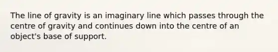 The line of gravity is an imaginary line which passes through the centre of gravity and continues down into the centre of an object's base of support.