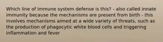 Which line of immune system defense is this? - also called innate immunity because the mechanisms are present from birth - this involves mechanisms aimed at a wide variety of threats, such as the production of phagocytic white blood cells and triggering inflammation and fever