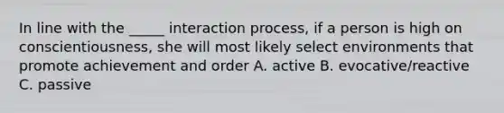 In line with the _____ interaction process, if a person is high on conscientiousness, she will most likely select environments that promote achievement and order A. active B. evocative/reactive C. passive