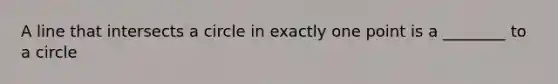 A line that intersects a circle in exactly one point is a ________ to a circle