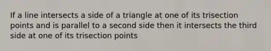 If a line intersects a side of a triangle at one of its trisection points and is parallel to a second side then it intersects the third side at one of its trisection points