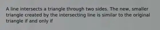 A line intersects a triangle through two sides. The new, smaller triangle created by the intersecting line is similar to the original triangle if and only if