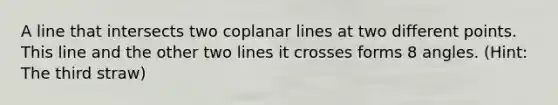 A line that intersects two coplanar lines at two different points. This line and the other two lines it crosses forms 8 angles. (Hint: The third straw)