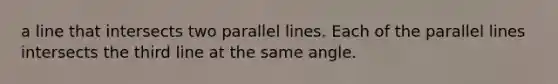 a line that intersects two parallel lines. Each of the parallel lines intersects the third line at the same angle.