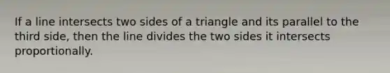 If a line intersects two sides of a triangle and its parallel to the third side, then the line divides the two sides it intersects proportionally.