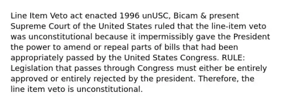 Line Item Veto act enacted 1996 unUSC, Bicam & present Supreme Court of the United States ruled that the line-item veto was unconstitutional because it impermissibly gave the President the power to amend or repeal parts of bills that had been appropriately passed by the United States Congress. RULE: Legislation that passes through Congress must either be entirely approved or entirely rejected by the president. Therefore, the line item veto is unconstitutional.