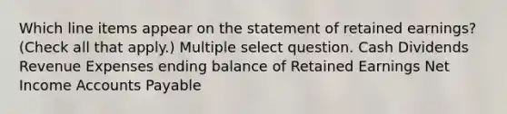 Which line items appear on the statement of retained earnings? (Check all that apply.) Multiple select question. Cash Dividends Revenue Expenses ending balance of Retained Earnings Net Income Accounts Payable