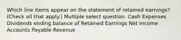 Which line items appear on the statement of retained earnings? (Check all that apply.) Multiple select question. Cash Expenses Dividends ending balance of Retained Earnings Net Income Accounts Payable Revenue