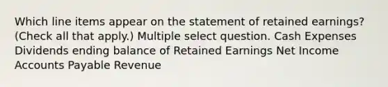 Which line items appear on the statement of retained earnings? (Check all that apply.) Multiple select question. Cash Expenses Dividends ending balance of Retained Earnings Net Income Accounts Payable Revenue