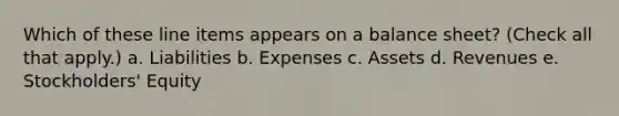 Which of these line items appears on a balance sheet? (Check all that apply.) a. Liabilities b. Expenses c. Assets d. Revenues e. Stockholders' Equity