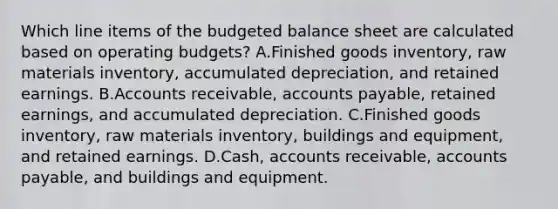 Which line items of the budgeted balance sheet are calculated based on operating budgets? A.Finished goods inventory, raw materials inventory, accumulated depreciation, and retained earnings. B.Accounts receivable, accounts payable, retained earnings, and accumulated depreciation. C.Finished goods inventory, raw materials inventory, buildings and equipment, and retained earnings. D.Cash, accounts receivable, accounts payable, and buildings and equipment.