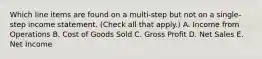 Which line items are found on a multi-step but not on a single-step income statement. (Check all that apply.) A. Income from Operations B. Cost of Goods Sold C. Gross Profit D. Net Sales E. Net Income