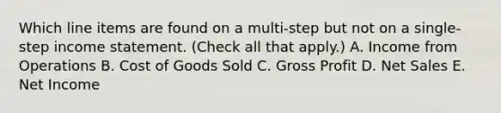 Which line items are found on a multi-step but not on a single-step income statement. (Check all that apply.) A. Income from Operations B. Cost of Goods Sold C. Gross Profit D. Net Sales E. Net Income