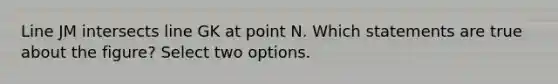 Line JM intersects line GK at point N. Which statements are true about the figure? Select two options.