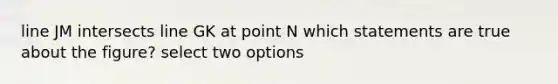 line JM intersects line GK at point N which statements are true about the figure? select two options