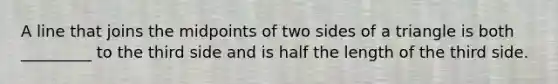 A line that joins the midpoints of two sides of a triangle is both _________ to the third side and is half the length of the third side.