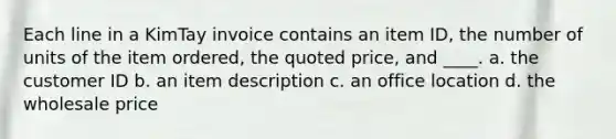 Each line in a KimTay invoice contains an item ID, the number of units of the item ordered, the quoted price, and ____. a. the customer ID b. an item description c. an office location d. the wholesale price