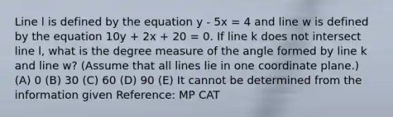 Line l is defined by the equation y - 5x = 4 and line w is defined by the equation 10y + 2x + 20 = 0. If line k does not intersect line l, what is the degree measure of the angle formed by line k and line w? (Assume that all lines lie in one coordinate plane.) (A) 0 (B) 30 (C) 60 (D) 90 (E) It cannot be determined from the information given Reference: MP CAT