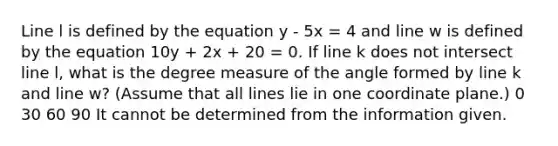 Line l is defined by the equation y - 5x = 4 and line w is defined by the equation 10y + 2x + 20 = 0. If line k does not intersect line l, what is the degree measure of the angle formed by line k and line w? (Assume that all lines lie in one <a href='https://www.questionai.com/knowledge/kT4GOPI6xR-coordinate-plane' class='anchor-knowledge'>coordinate plane</a>.) 0 30 60 90 It cannot be determined from the information given.