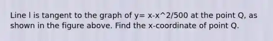 Line l is tangent to the graph of y= x-x^2/500 at the point Q, as shown in the figure above. Find the x-coordinate of point Q.