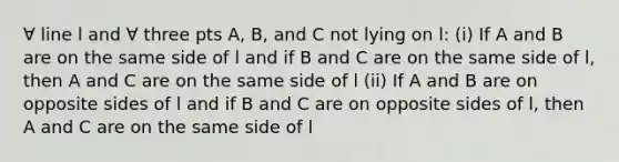 ∀ line l and ∀ three pts A, B, and C not lying on l: (i) If A and B are on the same side of l and if B and C are on the same side of l, then A and C are on the same side of l (ii) If A and B are on opposite sides of l and if B and C are on opposite sides of l, then A and C are on the same side of l