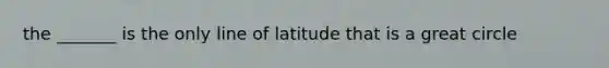 the _______ is the only line of latitude that is a great circle