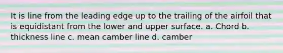 It is line from the leading edge up to the trailing of the airfoil that is equidistant from the lower and upper surface. a. Chord b. thickness line c. mean camber line d. camber