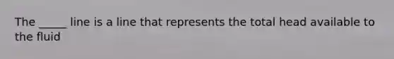 The _____ line is a line that represents the total head available to the fluid