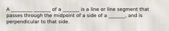 A _________ _______ of a _______ is a line or line segment that passes through the midpoint of a side of a _______, and is perpendicular to that side.