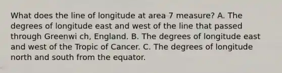 What does the line of longitude at area 7 measure? A. The degrees of longitude east and west of the line that passed through Greenwi ch, England. B. The degrees of longitude east and west of the Tropic of Cancer. C. The degrees of longitude north and south from the equator.