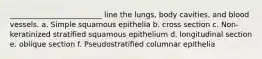 _________________________ line the lungs, body cavities, and blood vessels. a. Simple squamous epithelia b. cross section c. Non-keratinized stratified squamous epithelium d. longitudinal section e. oblique section f. Pseudostratified columnar epithelia